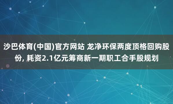 沙巴体育(中国)官方网站 龙净环保两度顶格回购股份， 耗资2.1亿元筹商新一期职工合手股规划