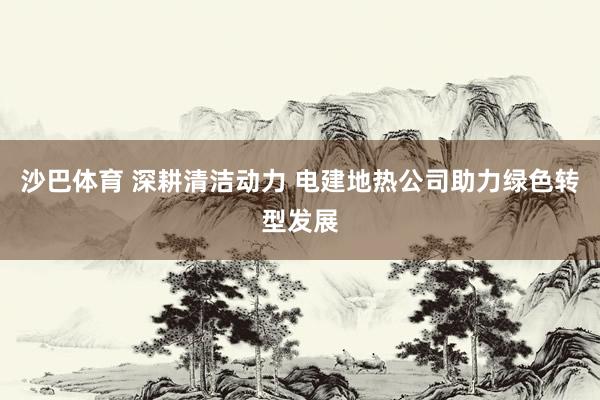 沙巴体育 深耕清洁动力 电建地热公司助力绿色转型发展