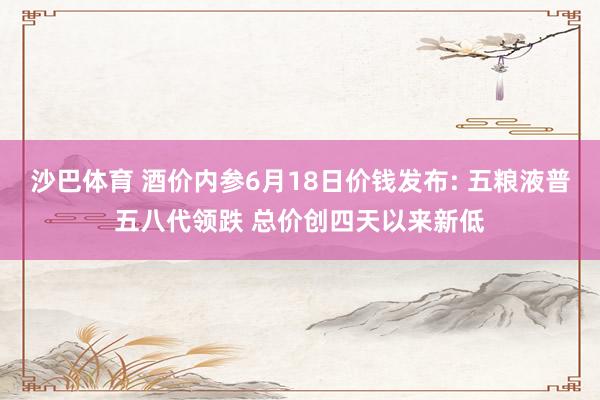 沙巴体育 酒价内参6月18日价钱发布: 五粮液普五八代领跌 总价创四天以来新低