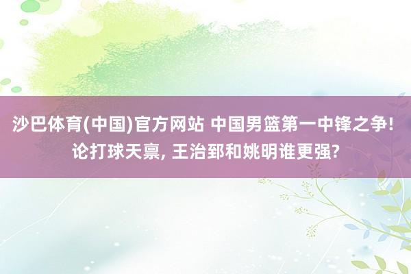 沙巴体育(中国)官方网站 中国男篮第一中锋之争! 论打球天禀， 王治郅和姚明谁更强?