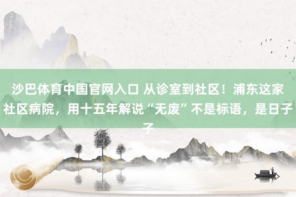 沙巴体育中国官网入口 从诊室到社区!浦东这家社区病院,用十五年解说“无废”不是标语,是日子