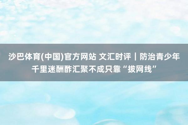 沙巴体育(中国)官方网站 文汇时评｜防治青少年千里迷酬酢汇聚不成只靠“拔网线”