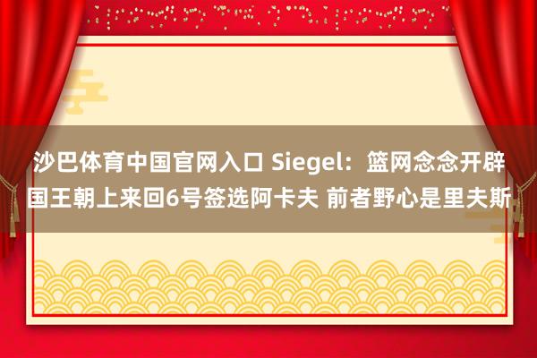 沙巴体育中国官网入口 Siegel:篮网念念开辟国王朝上来回6号签选阿卡夫 前者野心是里夫斯